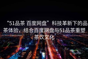 “51品茶 百度網(wǎng)盤”科技革新下的品茶體驗，結(jié)合百度網(wǎng)盤與51品茶重塑茶飲文化