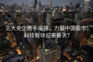 三大央企攜手增持，力挺中國股市，科技板塊迎來春天？