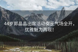 44歲郭晶晶出席活動(dòng)女王氣場(chǎng)全開，優(yōu)雅魅力再現(xiàn)！