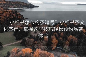 “小紅書怎么約茶暗號”小紅書茶文化盛行，掌握這些技巧輕松預約品茶體驗