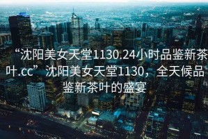“沈陽美女天堂1130.24小時品鑒新茶葉.cc”沈陽美女天堂1130，全天候品鑒新茶葉的盛宴