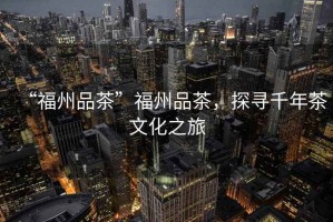 “福州品茶”福州品茶，探尋千年茶文化之旅