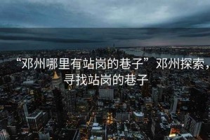 “鄧州哪里有站崗的巷子”鄧州探索，尋找站崗的巷子