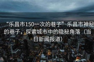 “樂昌市150一次的巷子”樂昌市神秘的巷子，探索城市中的隱秘角落（當日新聞報道）