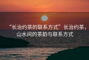 “長治約茶的聯系方式”長治約茶，山水間的茶韻與聯系方式