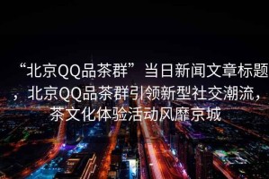 “北京QQ品茶群”當日新聞文章標題，北京QQ品茶群引領新型社交潮流，茶文化體驗活動風靡京城