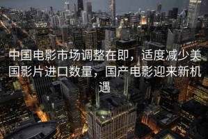 中國電影市場調整在即，適度減少美國影片進口數量，國產電影迎來新機遇