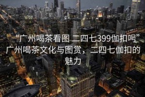 “廣州喝茶看圖 二四七399伽扣呺”廣州喝茶文化與圖賞，二四七伽扣的魅力