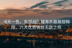 海天一色，東部戰(zhàn)區(qū)越海殺器展翅翱翔，六大優(yōu)勢鑄就無敵之師