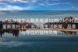 “長沙找女人聯(lián)系電話1130.24小時品鑒新茶葉.cc”長沙夜生活新探，品茶與尋找的獨特風情