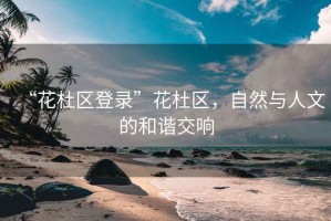 “花杜區(qū)登錄”花杜區(qū)，自然與人文的和諧交響