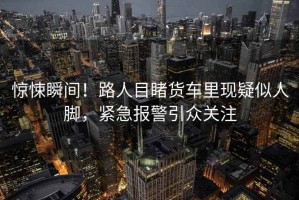 驚悚瞬間！路人目睹貨車里現疑似人腳，緊急報警引眾關注
