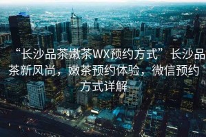 “長沙品茶嫩茶WX預約方式”長沙品茶新風尚，嫩茶預約體驗，微信預約方式詳解