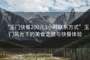 “玉門快餐200元3小時聯系方式”玉門風光下的美食之旅與快餐體驗