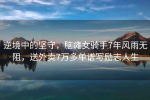 逆境中的堅守，腦癱女騎手7年風雨無阻，送外賣7萬多單譜寫勵志人生