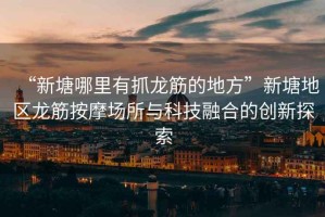 “新塘哪里有抓龍筋的地方”新塘地區龍筋按摩場所與科技融合的創新探索