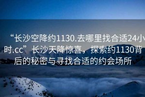 “長沙空降約1130.去哪里找合適24小時.cc”長沙天降驚喜，探索約1130背后的秘密與尋找合適的約會場所