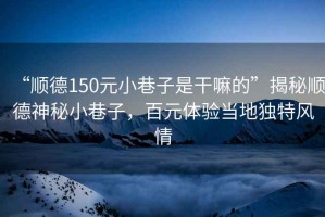 “順德150元小巷子是干嘛的”揭秘順德神秘小巷子，百元體驗當地獨特風情