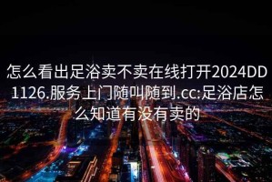 怎么看出足浴賣不賣在線打開2024DD1126.服務(wù)上門隨叫隨到.cc:足浴店怎么知道有沒有賣的