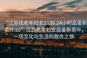 “江蘇找老年婦女1130.24小時品鑒新茶葉.cc”江蘇老年婦女品鑒新茶葉，一場文化與生活的融合之旅