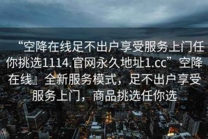 “空降在線足不出戶享受服務(wù)上門任你挑選1114.官網(wǎng)永久地址1.cc”空降在線』全新服務(wù)模式，足不出戶享受服務(wù)上門，商品挑選任你選