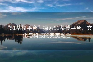 “51茶樓平臺”探索51茶樓平臺，文化與科技的完美融合