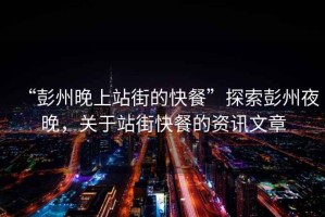 “彭州晚上站街的快餐”探索彭州夜晚，關(guān)于站街快餐的資訊文章