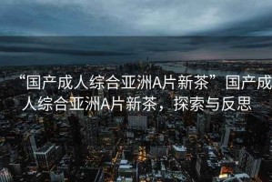“國產成人綜合亞洲A片新茶”國產成人綜合亞洲A片新茶，探索與反思