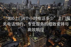 “300上門4個小時電話多少”上門服務電話預約，專業服務的細致安排與高效響應