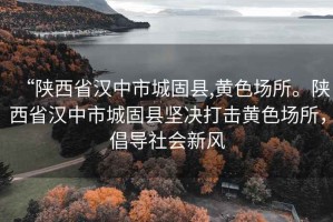 “陜西省漢中市城固縣,黃色場所。陜西省漢中市城固縣堅決打擊黃色場所，倡導社會新風