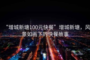 “增城新塘100元快餐”增城新塘，風景如畫下的快餐故事