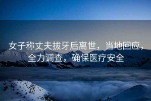 女子稱丈夫拔牙后離世，當(dāng)?shù)鼗貞?yīng)，全力調(diào)查，確保醫(yī)療安全