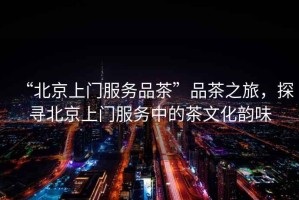 “北京上門服務品茶”品茶之旅，探尋北京上門服務中的茶文化韻味