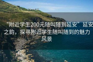 “附近學生200元隨叫隨到延安”延安之韻，探尋附近學生隨叫隨到的魅力風景