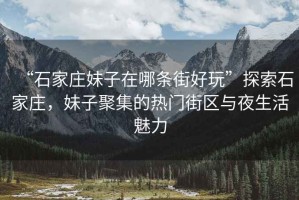 “石家莊妹子在哪條街好玩”探索石家莊，妹子聚集的熱門街區與夜生活魅力