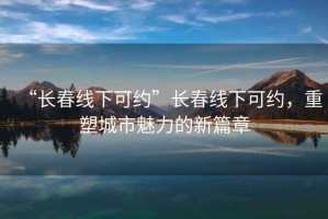 “長春線下可約”長春線下可約，重塑城市魅力的新篇章