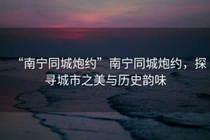 “南寧同城炮約”南寧同城炮約，探尋城市之美與歷史韻味