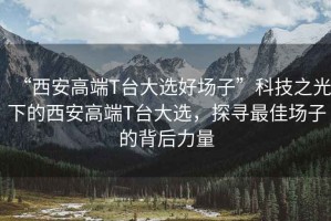 “西安高端T臺(tái)大選好場(chǎng)子”科技之光下的西安高端T臺(tái)大選，探尋最佳場(chǎng)子的背后力量