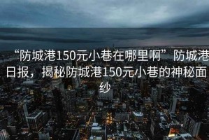 “防城港150元小巷在哪里啊”防城港日報，揭秘防城港150元小巷的神秘面紗