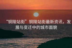 “銅陵站街”銅陵站街最新資訊，發展與變遷中的城市面貌