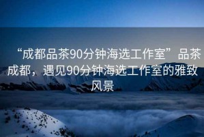 “成都品茶90分鐘海選工作室”品茶成都，遇見(jiàn)90分鐘海選工作室的雅致風(fēng)景