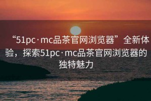 “51pc·mc品茶官網(wǎng)瀏覽器”全新體驗(yàn)，探索51pc·mc品茶官網(wǎng)瀏覽器的獨(dú)特魅力