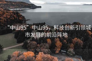 “中山95”中山95，科技創(chuàng)新引領(lǐng)城市發(fā)展的前沿陣地