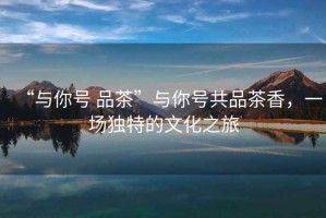 “與你號 品茶”與你號共品茶香，一場獨特的文化之旅