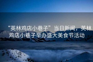 “英林雞店小巷子”當日新聞，英林雞店小巷子舉辦盛大美食節活動