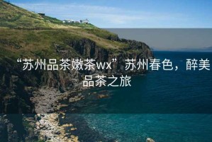“蘇州品茶嫩茶wx”蘇州春色，醉美品茶之旅
