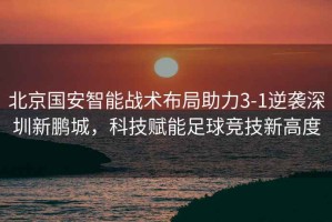 北京國安智能戰術布局助力3-1逆襲深圳新鵬城，科技賦能足球競技新高度