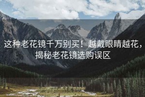 這種老花鏡千萬別買！越戴眼睛越花，揭秘老花鏡選購誤區(qū)