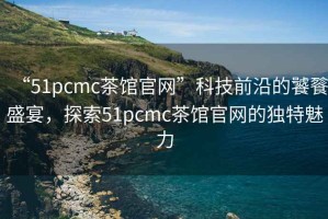 “51pcmc茶館官網”科技前沿的饕餮盛宴，探索51pcmc茶館官網的獨特魅力
