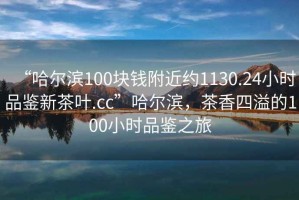 “哈爾濱100塊錢附近約1130.24小時品鑒新茶葉.cc”哈爾濱，茶香四溢的100小時品鑒之旅